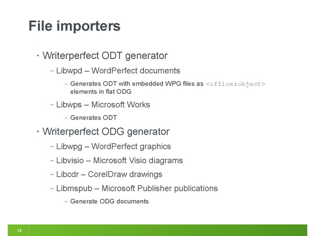 13
File importers
• Writerperfect ODT generator
‒ Libwpd – WordPerfect documents
‒ Generates ODT with embedded WPG files as 
elements in flat ODG
‒ Libwps – Microsoft Works
‒ Generates ODT
• Writerperfect ODG generator
‒ Libwpg – WordPerfect graphics
‒ Libvisio – Microsoft Visio diagrams
‒ Libcdr – CorelDraw drawings
‒ Libmspub – Microsoft Publisher publications
‒ Generate ODG documents
