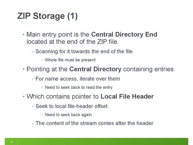 5
ZIP Storage (1)
• Main entry point is the Central Directory End
located at the end of the ZIP file.
‒ Scanning for it towards the end of the file
‒ Whole file must be present
• Pointing at the Central Directory containing entries
‒ For name access, iterate over them
‒ Need to seek back to read the entry
• Which contains pointer to Local File Header
‒ Seek to local file-header offset
‒ Need to seek back again
‒ The content of the stream comes after the header
