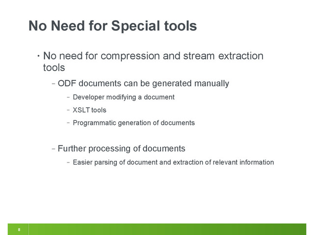 8
No Need for Special tools
• No need for compression and stream extraction
tools
‒ ODF documents can be generated manually
‒ Developer modifying a document
‒ XSLT tools
‒ Programmatic generation of documents
‒ Further processing of documents
‒ Easier parsing of document and extraction of relevant information

