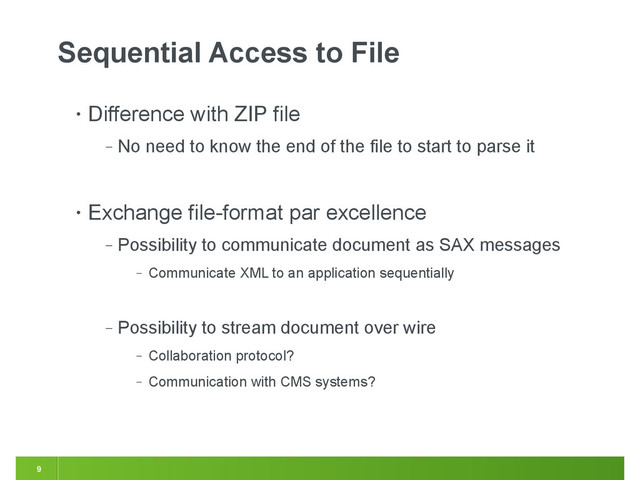 9
Sequential Access to File
• Difference with ZIP file
‒ No need to know the end of the file to start to parse it
• Exchange file-format par excellence
‒ Possibility to communicate document as SAX messages
‒ Communicate XML to an application sequentially
‒ Possibility to stream document over wire
‒ Collaboration protocol?
‒ Communication with CMS systems?
