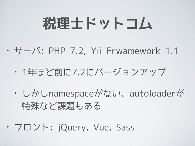 税理士ドットコム
• サーバ: PHP 7.2, Yii Frwamework 1.1
• 1年ほど前に7.2にバージョンアップ
• しかしnamespaceがない、autoloaderが
特殊など課題もある
• フロント: jQuery, Vue, Sass
