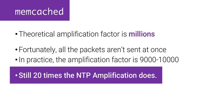 memcached
•Theoretical amplification factor is millions
•Fortunately, all the packets aren’t sent at once
•In practice, the amplification factor is 9000-10000
•Still 20 times the NTP Amplification does.
