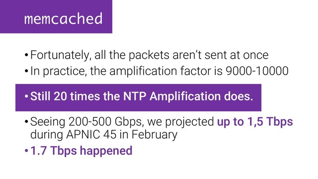 memcached
•Fortunately, all the packets aren’t sent at once
•In practice, the amplification factor is 9000-10000
•Still 20 times the NTP Amplification does.
•Seeing 200-500 Gbps, we projected up to 1,5 Tbps
during APNIC 45 in February
•1.7 Tbps happened
