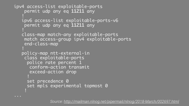 ipv4 access-list exploitable-ports
permit udp any eq 11211 any
!
ipv6 access-list exploitable-ports-v6
permit udp any eq 11211 any
!
class-map match-any exploitable-ports
match access-group ipv4 exploitable-ports
end-class-map
!
policy-map ntt-external-in
class exploitable-ports
police rate percent 1
conform-action transmit
exceed-action drop
!
set precedence 0
set mpls experimental topmost 0
!
...
Source: http://mailman.nlnog.net/pipermail/nlnog/2018-March/002697.html
