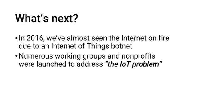 What’s next?
•In 2016, we’ve almost seen the Internet on fire
due to an Internet of Things botnet
•Numerous working groups and nonprofits
were launched to address “the IoT problem”
