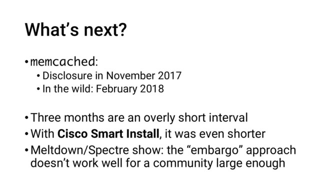 What’s next?
•memcached:
• Disclosure in November 2017
• In the wild: February 2018
•Three months are an overly short interval
•With Cisco Smart Install, it was even shorter
•Meltdown/Spectre show: the “embargo” approach
doesn’t work well for a community large enough

