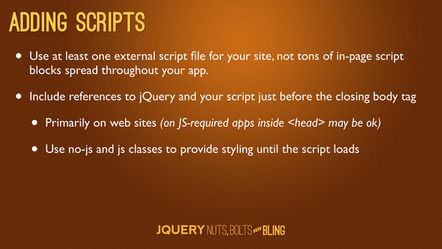 A N D
Adding scripts
• Use at least one external script ﬁle for your site, not tons of in-page script
blocks spread throughout your app.
• Include references to jQuery and your script just before the closing body tag
• Primarily on web sites (on JS-required apps inside  may be ok)
• Use no-js and js classes to provide styling until the script loads

