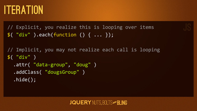 A N D
Iteration
//	  Explicit,	  you	  realize	  this	  is	  looping	  over	  items
$(	  "div"	  ).each(function	  ()	  {	  ...	  });
//	  Implicit,	  you	  may	  not	  realize	  each	  call	  is	  looping
$(	  "div"	  )
	  	  .attr(	  "data-­‐group",	  "doug"	  )
	  	  .addClass(	  "dougsGroup"	  )
	  	  .hide();
JS
