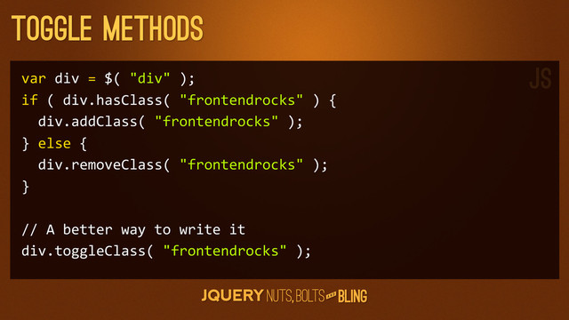 A N D
Toggle Methods
var	  div	  =	  $(	  "div"	  );
if	  (	  div.hasClass(	  "frontendrocks"	  )	  {
	  	  div.addClass(	  "frontendrocks"	  );
}	  else	  {
	  	  div.removeClass(	  "frontendrocks"	  );
}
//	  A	  better	  way	  to	  write	  it
div.toggleClass(	  "frontendrocks"	  );
JS
