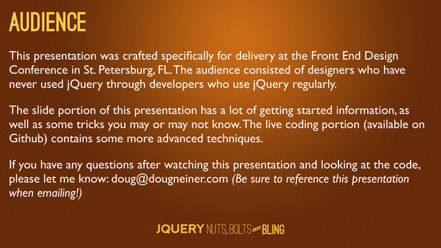 A N D
Audience
This presentation was crafted speciﬁcally for delivery at the Front End Design
Conference in St. Petersburg, FL. The audience consisted of designers who have
never used jQuery through developers who use jQuery regularly.
The slide portion of this presentation has a lot of getting started information, as
well as some tricks you may or may not know. The live coding portion (available on
Github) contains some more advanced techniques.
If you have any questions after watching this presentation and looking at the code,
please let me know: doug@dougneiner.com (Be sure to reference this presentation
when emailing!)
