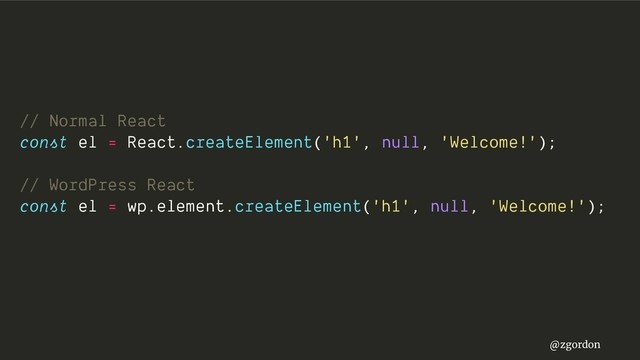 @zgordon
// Normal React
const el = React.createElement('h1', null, 'Welcome!');
// WordPress React
const el = wp.element.createElement('h1', null, 'Welcome!');
