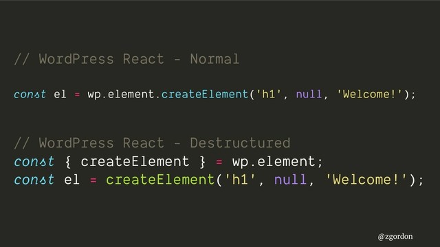 @zgordon
// WordPress React - Normal
const el = wp.element.createElement('h1', null, 'Welcome!');
// WordPress React - Destructured
const { createElement } = wp.element;
const el = createElement('h1', null, 'Welcome!');
