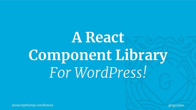 javascriptforwp.com/bmore @zgordon
A React
Component Library
For WordPress!
