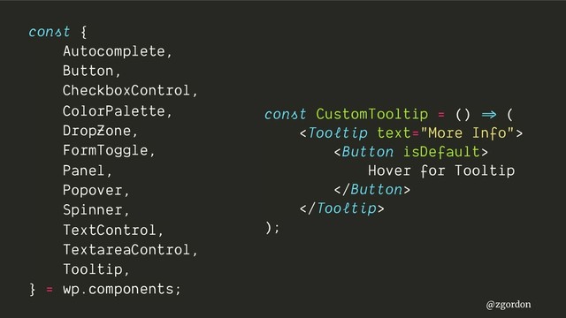 @zgordon
const {
Autocomplete,
Button,
CheckboxControl,
ColorPalette,
DropZone,
FormToggle,
Panel,
Popover,
Spinner,
TextControl,
TextareaControl,
Tooltip,
} = wp.components;
const CustomTooltip = () =>" (


Hover for Tooltip


);
