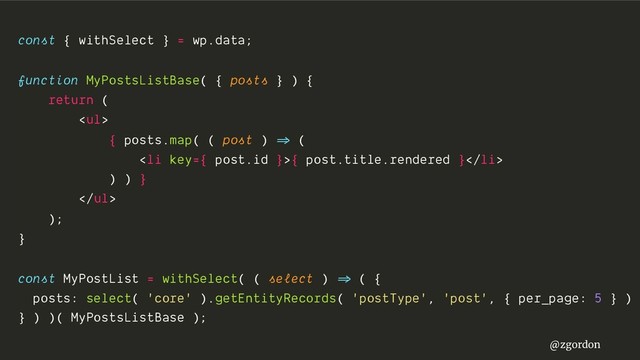 @zgordon
const { withSelect } = wp.data;
function MyPostsListBase( { posts } ) {
return (
<ul>
{ posts.map( ( post ) =>" (
<li>{ post.title.rendered }</li>
) ) }
</ul>
);
}
const MyPostList = withSelect( ( select ) =>" ( {
posts: select( 'core' ).getEntityRecords( 'postType', 'post', { per_page: 5 } )
} ) )( MyPostsListBase );
