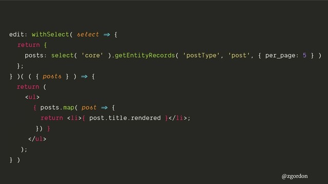 @zgordon
edit: withSelect( select =>" {
return {
posts: select( 'core' ).getEntityRecords( 'postType', 'post', { per_page: 5 } )
};
} )( ( { posts } ) =>" {
return (
<ul>
{ posts.map( post =>" {
return <li>{ post.title.rendered }</li>;
}) }
</ul>
);
} )
