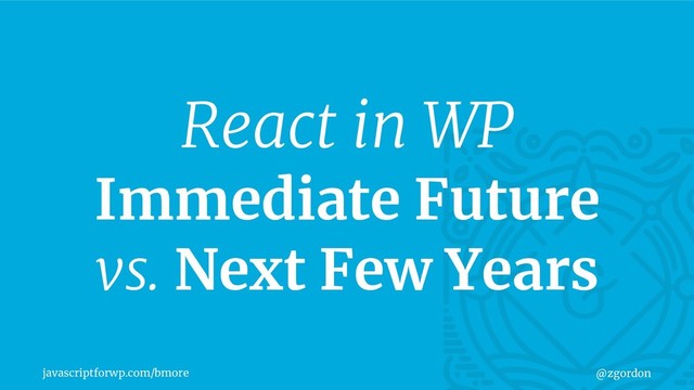 javascriptforwp.com/bmore @zgordon
React in WP
Immediate Future
vs. Next Few Years

