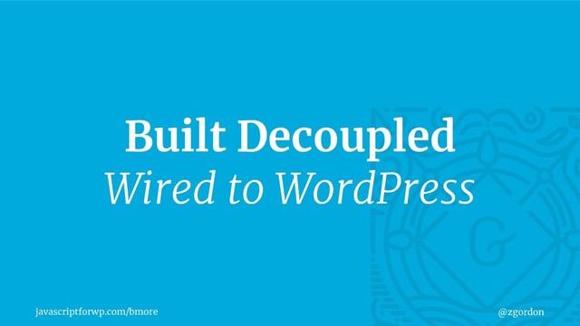 javascriptforwp.com/bmore @zgordon
Built Decoupled
Wired to WordPress
