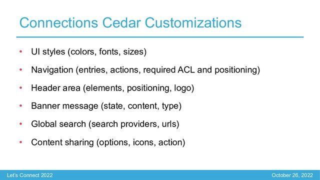 Let’s Connect 2022 October 26, 2022
Connections Cedar Customizations
• UI styles (colors, fonts, sizes)
• Navigation (entries, actions, required ACL and positioning)
• Header area (elements, positioning, logo)
• Banner message (state, content, type)
• Global search (search providers, urls)
• Content sharing (options, icons, action)
