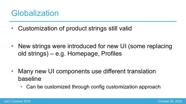 Let’s Connect 2022 October 26, 2022
Globalization
• Customization of product strings still valid
• New strings were introduced for new UI (some replacing
old strings) – e.g. Homepage, Profiles
• Many new UI components use different translation
baseline
• Can be customized through config customization approach
