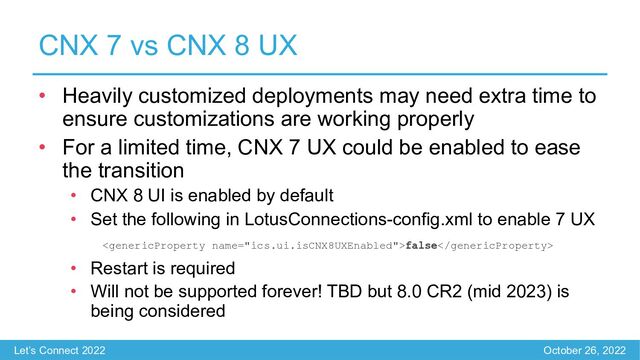 Let’s Connect 2022 October 26, 2022
CNX 7 vs CNX 8 UX
• Heavily customized deployments may need extra time to
ensure customizations are working properly
• For a limited time, CNX 7 UX could be enabled to ease
the transition
• CNX 8 UI is enabled by default
• Set the following in LotusConnections-config.xml to enable 7 UX
false
• Restart is required
• Will not be supported forever! TBD but 8.0 CR2 (mid 2023) is
being considered

