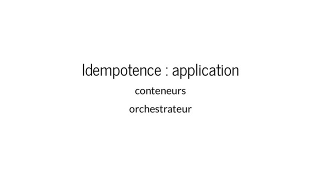Idempotence : application
conteneurs
orchestrateur
