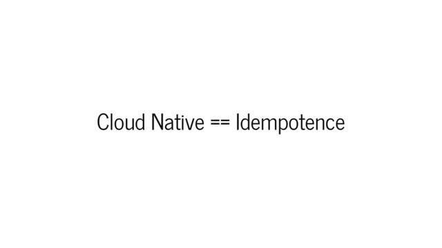 Cloud Native == Idempotence
