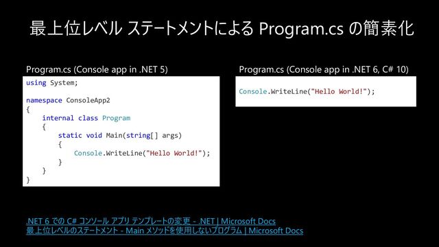 最上位レベル ステートメントによる Program.cs の簡素化
using System;
namespace ConsoleApp2
{
internal class Program
{
static void Main(string[] args)
{
Console.WriteLine("Hello World!");
}
}
}
Console.WriteLine("Hello World!");
Program.cs (Console app in .NET 5) Program.cs (Console app in .NET 6, C# 10)
.NET 6 での C# コンソール アプリ テンプレートの変更 - .NET | Microsoft Docs
最上位レベルのステートメント - Main メソッドを使⽤しないプログラム | Microsoft Docs
