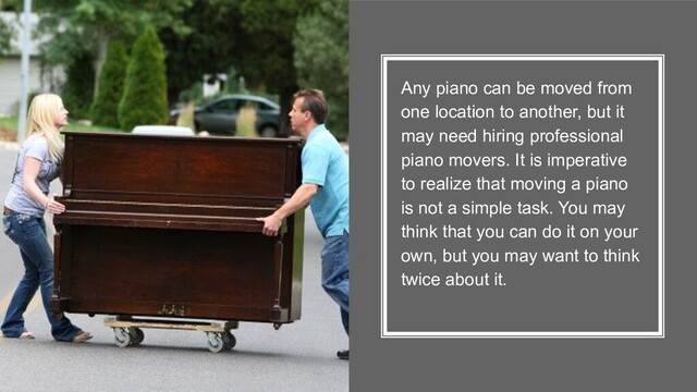 Any piano can be moved from
one location to another, but it
may need hiring professional
piano movers. It is imperative
to realize that moving a piano
is not a simple task. You may
think that you can do it on your
own, but you may want to think
twice about it.
