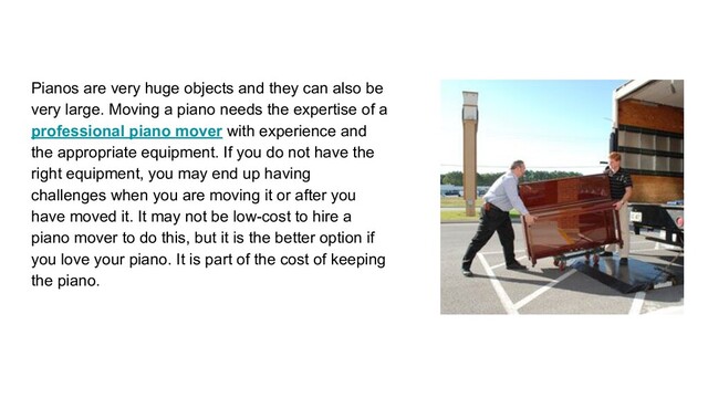Pianos are very huge objects and they can also be
very large. Moving a piano needs the expertise of a
professional piano mover with experience and
the appropriate equipment. If you do not have the
right equipment, you may end up having
challenges when you are moving it or after you
have moved it. It may not be low-cost to hire a
piano mover to do this, but it is the better option if
you love your piano. It is part of the cost of keeping
the piano.
