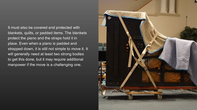 It must also be covered and protected with
blankets, quilts, or padded items. The blankets
protect the piano and the straps hold it in
place. Even when a piano is padded and
strapped down, it is still not simple to move it. It
will generally need at least two strong bodies
to get this done, but it may require additional
manpower if the move is a challenging one.
