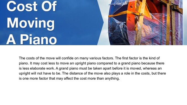 The costs of the move will confide on many various factors. The first factor is the kind of
piano. It may cost less to move an upright piano compared to a grand piano because there
is less elaborate work. A grand piano must be taken apart before it is moved, whereas an
upright will not have to be. The distance of the move also plays a role in the costs, but there
is one more factor that may affect the cost more than anything.
