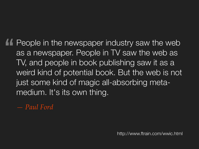 People in the newspaper industry saw the web
as a newspaper. People in TV saw the web as
TV, and people in book publishing saw it as a
weird kind of potential book. But the web is not
just some kind of magic all-absorbing meta-
medium. It's its own thing.
— Paul Ford
http://www.ftrain.com/wwic.html
“
