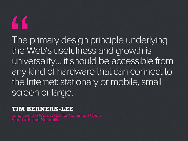 “
The primary design principle underlying
the Web’s usefulness and growth is
universality… it should be accessible from
any kind of hardware that can connect to
the Internet: stationary or mobile, small
screen or large.
TIM BERNERS-LEE
Long Live the Web: A Call for Continued Open
Standards and Neutrality
