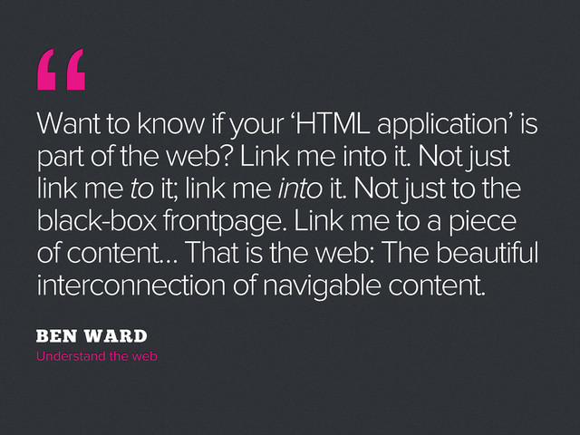 “
Want to know if your ‘HTML application’ is
part of the web? Link me into it. Not just
link me to it; link me into it. Not just to the
black-box frontpage. Link me to a piece
of content… That is the web: The beautiful
interconnection of navigable content.
BEN WARD
Understand the web
