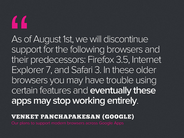As of August 1st, we will discontinue
support for the following browsers and
their predecessors: Firefox 3.5, Internet
Explorer 7, and Safari 3. In these older
browsers you may have trouble using
certain features and eventually these
apps may stop working entirely.
VENKET PANCHAPAKESAN (GOOGLE)
Our plans to support modern browsers across Google Apps
“
