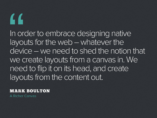 In order to embrace designing native
layouts for the web – whatever the
device – we need to shed the notion that
we create layouts from a canvas in. We
need to flip it on its head, and create
layouts from the content out.
MARK BOULTON
A Richer Canvas
“
