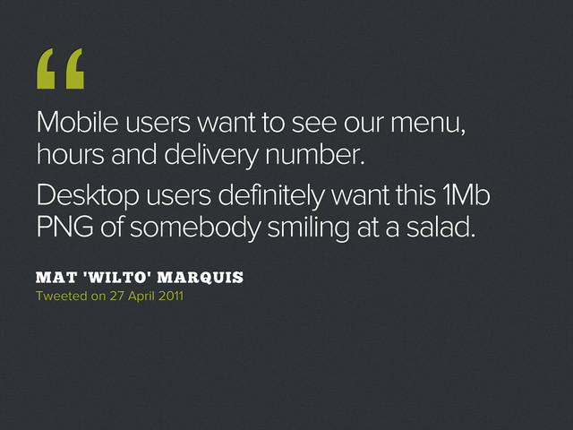 Mobile users want to see our menu,
hours and delivery number.
Desktop users definitely want this 1Mb
PNG of somebody smiling at a salad.
MAT 'WILTO' MARQUIS
Tweeted on 27 April 2011
“
