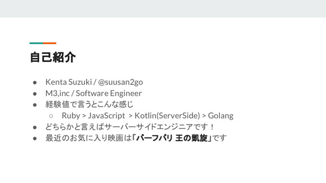 自己紹介
● Kenta Suzuki / @suusan2go
● M3,inc / Software Engineer
● 経験値で言うとこんな感じ
○ Ruby > JavaScript > Kotlin(ServerSide) > Golang
● どちらかと言えばサーバーサイドエンジニアです！
● 最近のお気に入り映画は「バーフバリ 王の凱旋」です
