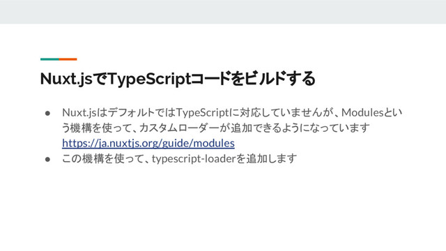 Nuxt.jsでTypeScriptコードをビルドする
● Nuxt.jsはデフォルトではTypeScriptに対応していませんが、Modulesとい
う機構を使って、カスタムローダーが追加できるようになっています
https://ja.nuxtjs.org/guide/modules
● この機構を使って、typescript-loaderを追加します
