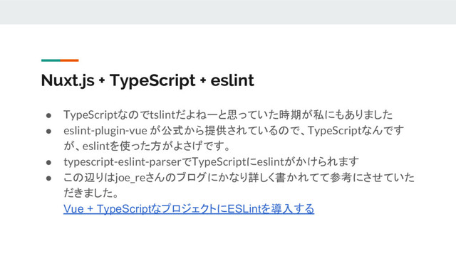 Nuxt.js + TypeScript + eslint
● TypeScriptなのでtslintだよねーと思っていた時期が私にもありました
● eslint-plugin-vue が公式から提供されているので、TypeScriptなんです
が、eslintを使った方がよさげです。
● typescript-eslint-parserでTypeScriptにeslintがかけられます
● この辺りはjoe_reさんのブログにかなり詳しく書かれてて参考にさせていた
だきました。
Vue + TypeScriptなプロジェクトにESLintを導入する
