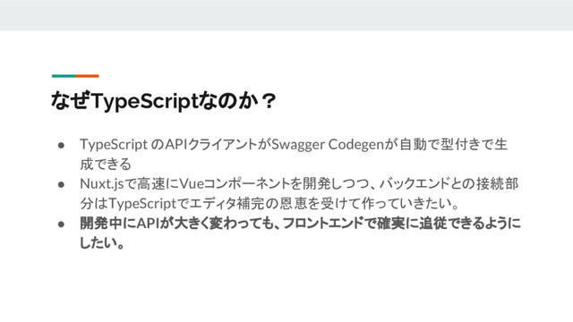 なぜTypeScriptなのか？
● TypeScript のAPIクライアントがSwagger Codegenが自動で型付きで生
成できる
● Nuxt.jsで高速にVueコンポーネントを開発しつつ、バックエンドとの接続部
分はTypeScriptでエディタ補完の恩恵を受けて作っていきたい。
● 開発中にAPIが大きく変わっても、フロントエンドで確実に追従できるように
したい。
