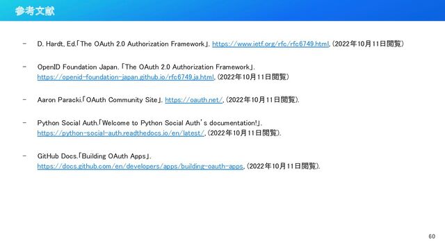 - D. Hardt, Ed.「The OAuth 2.0 Authorization Framework」. https://www.ietf.org/rfc/rfc6749.html, (2022年10月11日閲覧) 
 
- OpenID Foundation Japan. 「The OAuth 2.0 Authorization Framework」.
https://openid-foundation-japan.github.io/rfc6749.ja.html, (2022年10月11日閲覧) 
 
- Aaron Paracki.「OAuth Community Site」. https://oauth.net/, (2022年10月11日閲覧). 
 
- Python Social Auth.「Welcome to Python Social Auth’s documentation!」. 
https://python-social-auth.readthedocs.io/en/latest/, (2022年10月11日閲覧). 
 
- GitHub Docs.「Building OAuth Apps」. 
https://docs.github.com/en/developers/apps/building-oauth-apps, (2022年10月11日閲覧). 
60 
参考文献 
