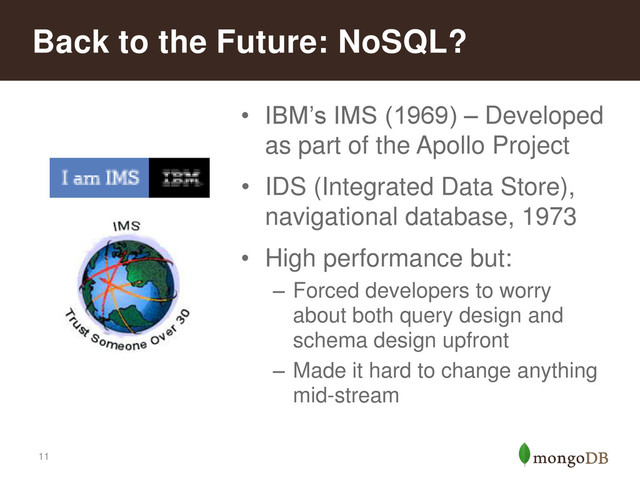 11
• IBM’s IMS (1969) – Developed
as part of the Apollo Project
• IDS (Integrated Data Store),
navigational database, 1973
• High performance but:
– Forced developers to worry
about both query design and
schema design upfront
– Made it hard to change anything
mid-stream
Back to the Future: NoSQL?
