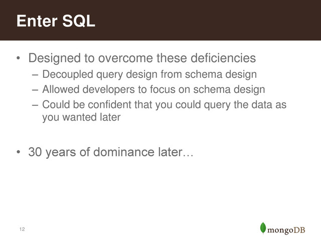 12
• Designed to overcome these deficiencies
– Decoupled query design from schema design
– Allowed developers to focus on schema design
– Could be confident that you could query the data as
you wanted later
• 30 years of dominance later…
Enter SQL
