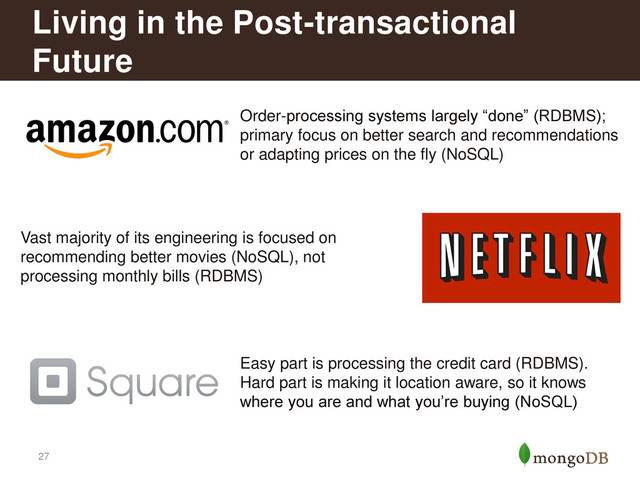 27
Living in the Post-transactional
Future
Order-processing systems largely “done” (RDBMS);
primary focus on better search and recommendations
or adapting prices on the fly (NoSQL)
Vast majority of its engineering is focused on
recommending better movies (NoSQL), not
processing monthly bills (RDBMS)
Easy part is processing the credit card (RDBMS).
Hard part is making it location aware, so it knows
where you are and what you’re buying (NoSQL)
