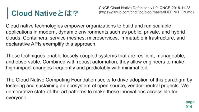 Cloud Native
page
014
Cloud native technologies empower organizations to build and run scalable
applications in modern, dynamic environments such as public, private, and hybrid
clouds. Containers, service meshes, microservices, immutable infrastructure, and
declarative APIs exemplify this approach.
These techniques enable loosely coupled systems that are resilient, manageable,
and observable. Combined with robust automation, they allow engineers to make
high-impact changes frequently and predictably with minimal toil.
The Cloud Native Computing Foundation seeks to drive adoption of this paradigm by
fostering and sustaining an ecosystem of open source, vendor-neutral projects. We
democratize state-of-the-art patterns to make these innovations accessible for
everyone.
CNCF Cloud Native Defenition v1.0, CNCF, 2018-11-28
(https://github.com/cncf/toc/blob/master/DEFINITION.md)
