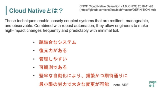 Cloud Native5
page
016
These techniques enable loosely coupled systems that are resilient, manageable,
and observable. Combined with robust automation, they allow engineers to make
high-impact changes frequently and predictably with minimal toil.
CNCF Cloud Native Defenition v1.0, CNCF, 2018-11-28
(https://github.com/cncf/toc/blob/master/DEFINITION.md)
• +-
• $
• ,*
• 1(

• )04. '#2
&"3
! %/ note. SRE
