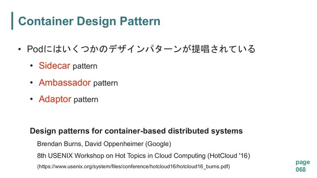 Container Design Pattern
page
068
Design patterns for container-based distributed systems
Brendan Burns, David Oppenheimer (Google)
8th USENIX Workshop on Hot Topics in Cloud Computing (HotCloud '16)
(https://www.usenix.org/system/files/conference/hotcloud16/hotcloud16_burns.pdf)
• Pod
 
• Sidecar pattern
• Ambassador pattern
• Adaptor pattern
