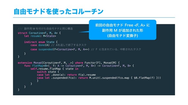 ࣗ༝ϞφυΛ࢖ͬͨίϧʔνϯ
/// ෭࡞༻ M Λ෇͚ͨࣗ༝Ϟφυͱಉ͡ߏ଄
struct Coroutine {
let resume: M
indirect enum State {
case done(A) // AΛฦͯ͠ऴྃ͢ΔλεΫ
case suspended(F>) // F ʹแ·Ε͍ͯΔɺதஅ͞ΕͨλεΫ
}
}
extension Monad[Coroutine] where Functor[F], Monad[M] {
func flatMap<b>(_ f: A -> Coroutine) -> Coroutine {
self.resume.flatMap { state in
switch state {
case let .done(a): return f(a).resume
case let .suspended(fco): return M.unit(.suspended(fco.map { $0.flatMap(f) }))
}
}
}
}
લճͷࣗ༝Ϟφυ'SFF'"ʹ
෭࡞༻.͕௥Ճ͞Εͨܗ
ࣗ༝Ϟφυม׵ࢠ

</b>